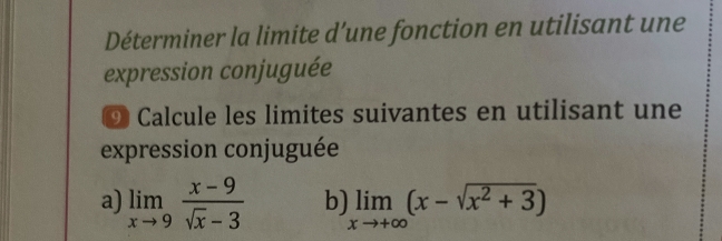 Déterminer la limite d’une fonction en utilisant une 
expression conjuguée 
⑨ Calcule les limites suivantes en utilisant une 
expression conjuguée 
a) limlimits _xto 9 (x-9)/sqrt(x)-3  b) limlimits _xto +∈fty (x-sqrt(x^2+3))