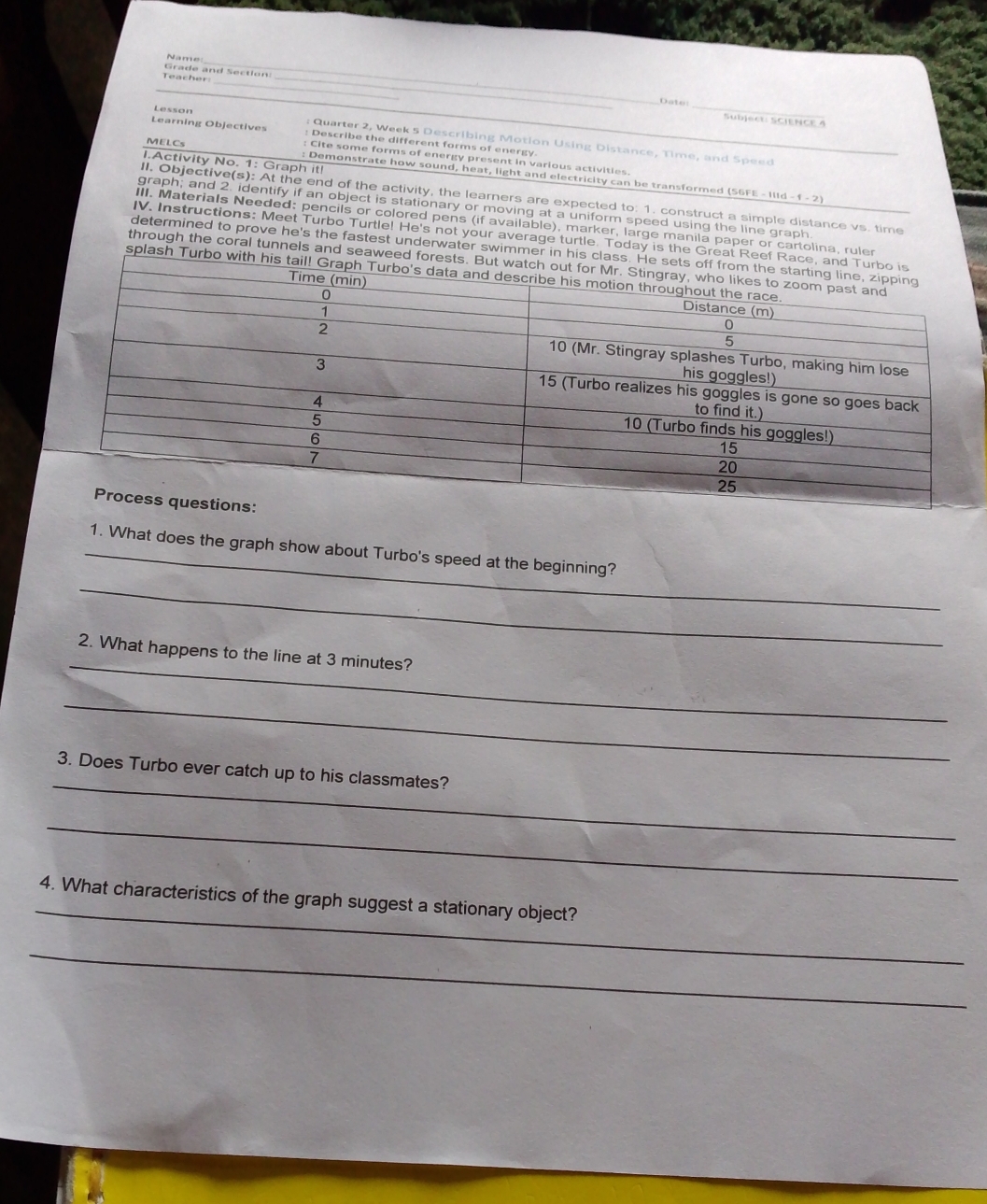 Name 
_ 
_ 
_ 
Teacher: Grade and Section 
_ 
_ 
Date: 
Lesson 
Sübject: ScIENCE 4 
Learning Objectives : Describe the different farms of energy 
: Quarter 2, Week 5 Describing Motion Using Distance, Time, and Speed 
MELCs 
Cite some forms of energy present in various activities 
I.Activity No. 1: Graph it! 
: Demonstrate how sound, heat, light and electricity can be transformed (S6FE - II 
II. Objective(s): At the end of the activity, the learners are expected to: 1. construct a simple distance vs. time 
graph; and 2. identify if an object is stationary or moving at a uniform speed using the line graph. 
III. Materials Needed: pencils or colored pens (if available), marker, large manila paper or cartolina, ruler 
IV. Instructions: Meet Turbo Turtle! He's not your average turtle. Today is the Great Reef Rac 
determined to prove he's the fastest underwater swimmer in his class. 
through the coral tunnels and seaweed forest 
splash Turbo with his 
_1. What does the graph show about Turbo's speed at the beginning? 
_ 
_ 
2. What happens to the line at 3 minutes? 
_ 
_ 
3. Does Turbo ever catch up to his classmates? 
_ 
_ 
4. What characteristics of the graph suggest a stationary object? 
_