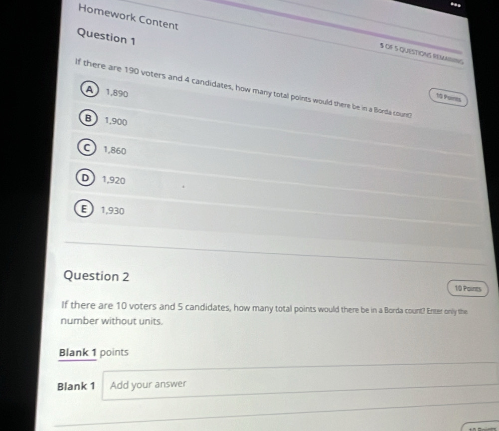 ...
Homework Content
Question 1
5 OF 5 QUESTIONS REMANING
If there are 190 voters and 4 candidates, how many total points would there be in a Borda count
A 1,890
10 Points
B  1,900
C 1,860
D 1,920
E 1,930
Question 2
10 Points
If there are 10 voters and 5 candidates, how many total points would there be in a Borda count? Enter only the
number without units.
Blank 1 points
Blank 1 Add your answer