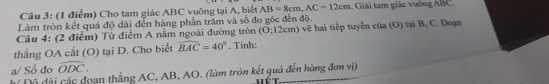 Cho tam giác ABC vuông tại A, biết AB=8cm, AC=12cm 1. Giải tam giác vuông ABC. 
Làm tròn kết quả độ dài đến hàng phần trăm và số đo góc đến độ. 
Câu 4: (2 điểm) Từ điểm A nằm ngoài đường tròn (0;12cm) ẽ i tiếp tuyến cla(O) tạ , C Đ oạn 
thẳng OA cắt (O) tại D. Cho biết widehat BAC=40°. Tính: 
a/ Số đo widehat ODC. 
Đ ộ di các đoạn thắng AC, AB, AO. (làm tròn kết quả đến hàng đơn vị) 
hat