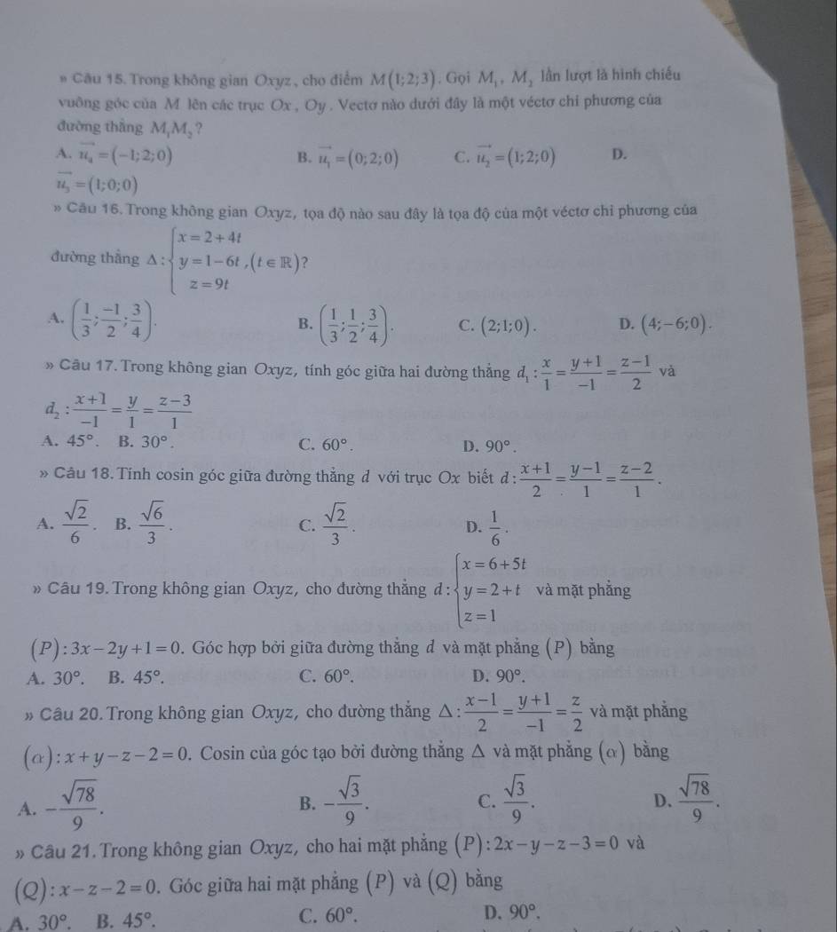 # Câu 15. Trong không gian Oxyz , cho điểm M(1;2;3). Gọi M_1,M_2 lần lượt là hình chiếu
vuông góc của M lên các trục Ox , Oy . Vectơ nào dưới đây là một véctơ chi phương của
đường thắng M_1M_2 ?
A. vector u_4=(-1;2;0) vector u_1=(0;2;0) C. vector u_2=(1;2;0) D.
B.
vector u_3=(1;0;0)
* Câu 16. Trong không gian Oxyz, tọa độ nào sau đây là tọa độ của một véctơ chỉ phương của
đường thẳng △ :beginarrayl x=2+4t y=1-6t,(t∈ R) z=9tendarray. )
A. ( 1/3 ; (-1)/2 ; 3/4 ). ( 1/3 ; 1/2 ; 3/4 ). C. (2;1;0). D. (4;-6;0).
B.
» Câu 17. Trong không gian Oxyz, tính góc giữa hai đường thẳng d_1: x/1 = (y+1)/-1 = (z-1)/2 va
d_2: (x+1)/-1 = y/1 = (z-3)/1 
A. 45°. B. 30°. C. 60°. D. 90°.
» Câu 18. Tính cosin góc giữa đường thẳng đ với trục Ox biết d :  (x+1)/2 = (y-1)/1 = (z-2)/1 .
A.  sqrt(2)/6 . B.  sqrt(6)/3 .  sqrt(2)/3 .  1/6 .
C.
D.
» Câu 19. Trong không gian Oxyz, cho đường thẳng đ : ∵ beginarrayl x=6+5t y=2+t z=1endarray. và mặt phẳng
1:
( F ):3x-2y+1=0 9. Góc hợp bởi giữa đường thẳng đ và mặt phẳng (P) bằng
A. 30°. B. 45°. C. 60°. D. 90°.
» Câu 20. Trong không gian Oxyz, cho đường thắng Δ :  (x-1)/2 = (y+1)/-1 = z/2  và mặt phẳng
(a): x+y-z-2=0 0. Cosin của góc tạo bởi đường thẳng △ và mặt phẳng (α) bằng
A. - sqrt(78)/9 . - sqrt(3)/9 .  sqrt(3)/9 .  sqrt(78)/9 .
B.
C.
D.
» Câu 21. Trong không gian Oxyz, cho hai mặt phẳng (P): 2x-y-z-3=0 và
(Q): x-z-2=0. Góc giữa hai mặt phẳng (P) và (Q) bằng
A. 30° B. 45°.
C. 60°. D. 90°.