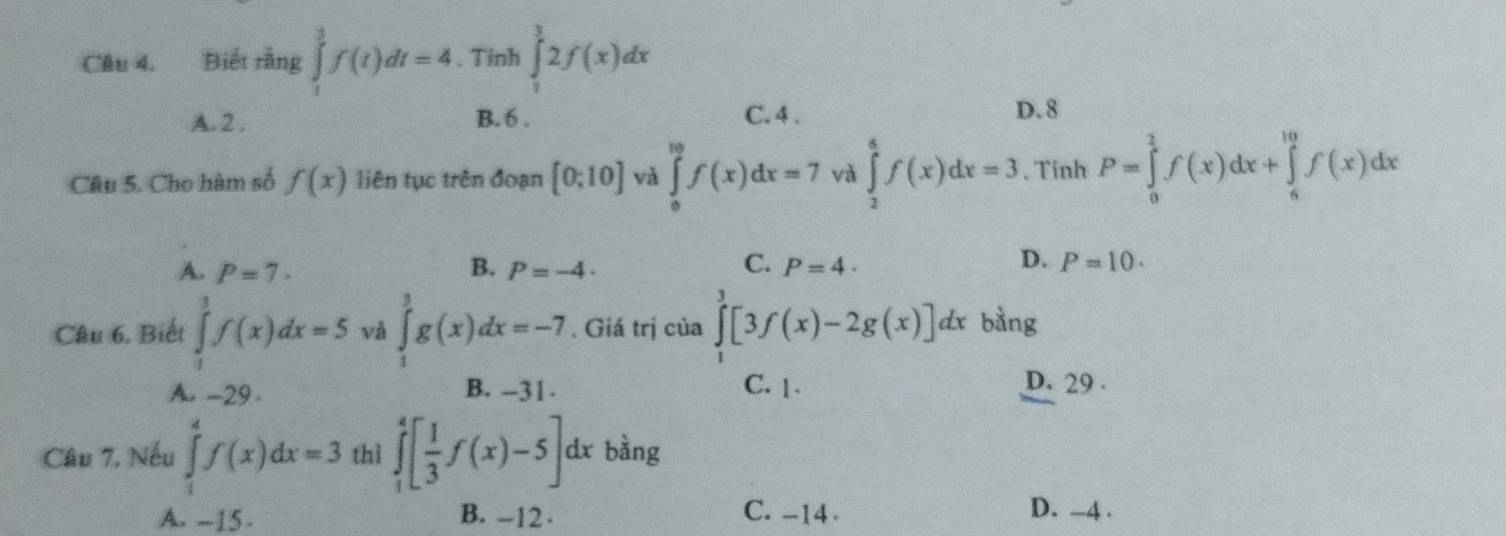 Cầu 4. Biết rằng ∈tlimits _1^(3f(t)dt=4. Tinh ∈tlimits _1^32f(x)dx
A. 2. B. 6. C. 4. D. 8
Câu 5. Cho hàm số f(x) liên tục trên đoạn [0;10] và ∈tlimits _0^(10)f(x)dx=7 và ∈tlimits _2^4f(x)dx=3 、 Tinh P=∈tlimits _0^1f(x)dx+∈tlimits _6^(10)f(x)dx
C.
D.
A. P=7· B. P=-4 P=4· P=10. 
Câu 6, Biết ∈tlimits _1^3f(x)dx=5 và ∈tlimits _1^3g(x)dx=-7. Giá trị của ∈tlimits _0^3[3f(x)-2g(x)]dx bằng
A. -29 B. -31. C. 1. D. 29.
Câu 7, Nếu ∈tlimits _1^4f(x)dx=3 thì ∈tlimits _1^4[frac 1)3f(x)-5]. dx bằng
A. --15. B. -12. C. -14.
D. -4.