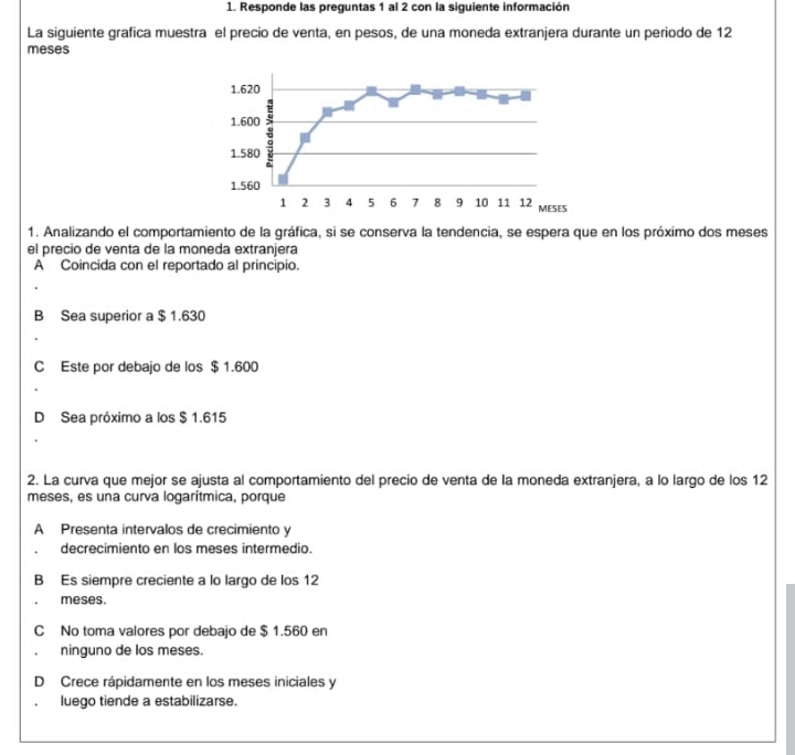 Responde las preguntas 1 al 2 con la siguiente información
La siguiente grafica muestra el precio de venta, en pesos, de una moneda extranjera durante un periodo de 12
meses
1. Analizando el comportamiento de la gráfica, si se conserva la tendencia, se espera que en los próximo dos meses
el precio de venta de la moneda extranjera
A Coincida con el reportado al principio.
B Sea superior a $ 1.630
C Este por debajo de los $ 1.600
D Sea próximo a los $ 1.615
2. La curva que mejor se ajusta al comportamiento del precio de venta de la moneda extranjera, a lo largo de los 12
meses, es una curva logarítmica, porque
A Presenta intervalos de crecimiento y
decrecimiento en los meses intermedio.
B Es siempre creciente a lo largo de los 12
meses.
C No toma valores por debajo de $ 1.560 en
ninguno de los meses.
D Crece rápidamente en los meses iniciales y
luego tiende a estabilizarse.