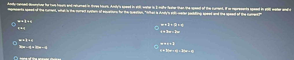 Andy canoed downriver for two hours and returned in three hours. Andy's speed in still water is 2 mi/hr faster than the speed of the current. If w represents speed in still water and c
represents speed of the current, what is the correct system of equations for the question, "What is Andy's still-water paddling speed and the speed of the current?"
w=2+c
w=2+(2+c)
c=c
c=3w-2w
w=2+c
w=c+2
3(w-d)=2(w-d)
c=3(w-d)-2(w-d)
) none of the answer choire .