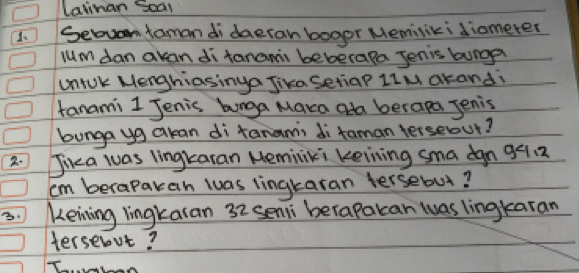 Latinan Soal 
1、 Sebvan faman di daeran bogor Memisiki diameter 
luM dan akan di tanams beberala Jenis burgp 
uniok Menghiasinga Jika SetiaP LIM akandi 
tanami 1 Jenis hunga Maka oda berapa Jenis 
bunga yg akan di tanamii di taman terseout? 
2. Jika was lingkaran Meminiki keining sma dgn 991. 2
cm berapakan wuas lingkaran tersebut? 
3. Keining lingkaran 32 seni berapakan was lingkaran 
tersenut?