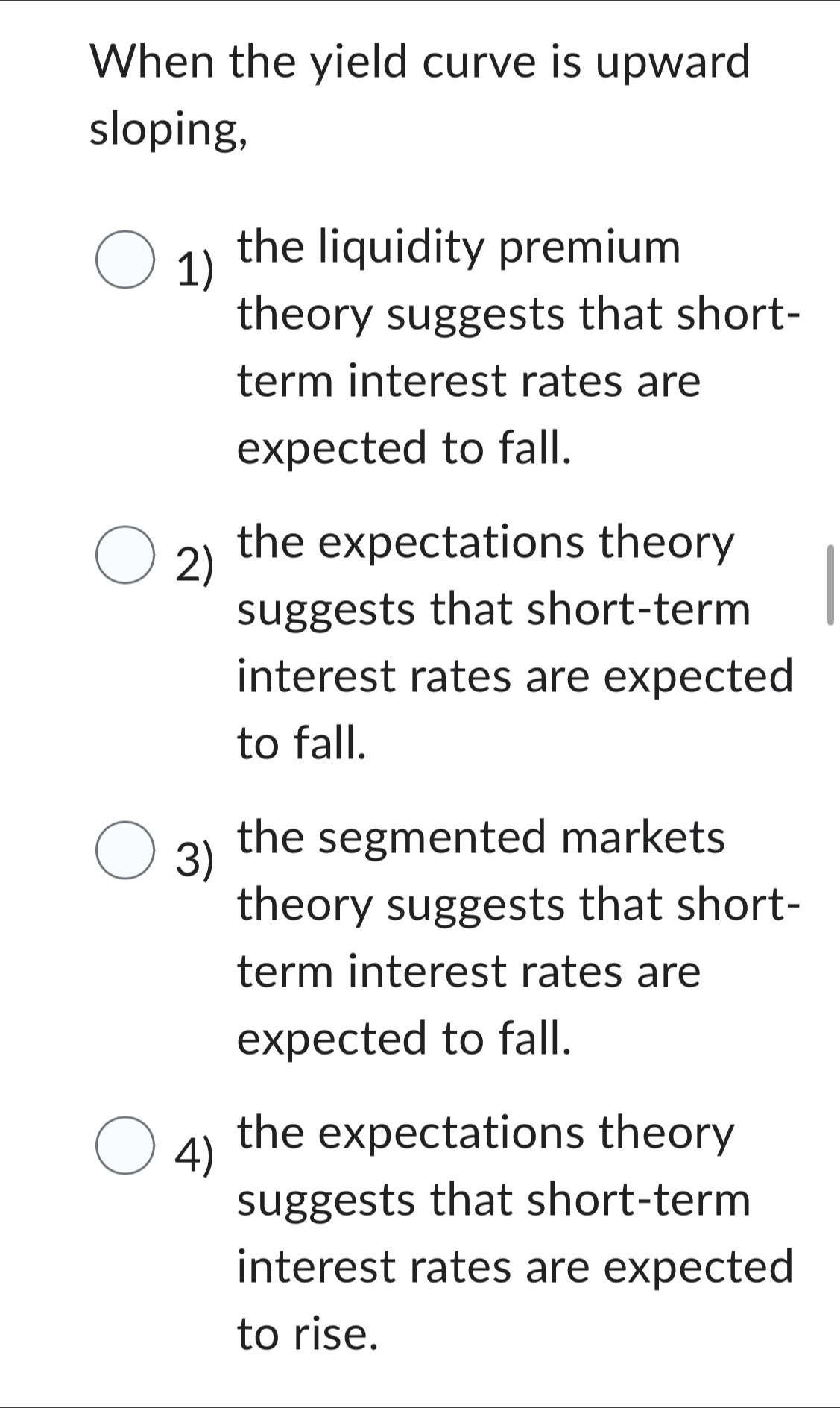 When the yield curve is upward
sloping,
1) the liquidity premium
theory suggests that short-
term interest rates are
expected to fall.
2) the expectations theory
suggests that short-term
interest rates are expected
to fall.
3) the segmented markets
theory suggests that short-
term interest rates are
expected to fall.
4) the expectations theory
suggests that short-term
interest rates are expected
to rise.