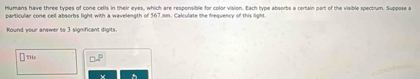 Humans have three types of cone cells in their eyes, which are responsible for color vision. Each type absorbs a certain part of the visible spectrum. Suppose a 
particular cone cell absorbs light with a wavelength of 567.nm. Calculate the frequency of this light. 
Round your answer to 3 significant digits. 
□ THz
□ .beginarrayr □  * 1endarray