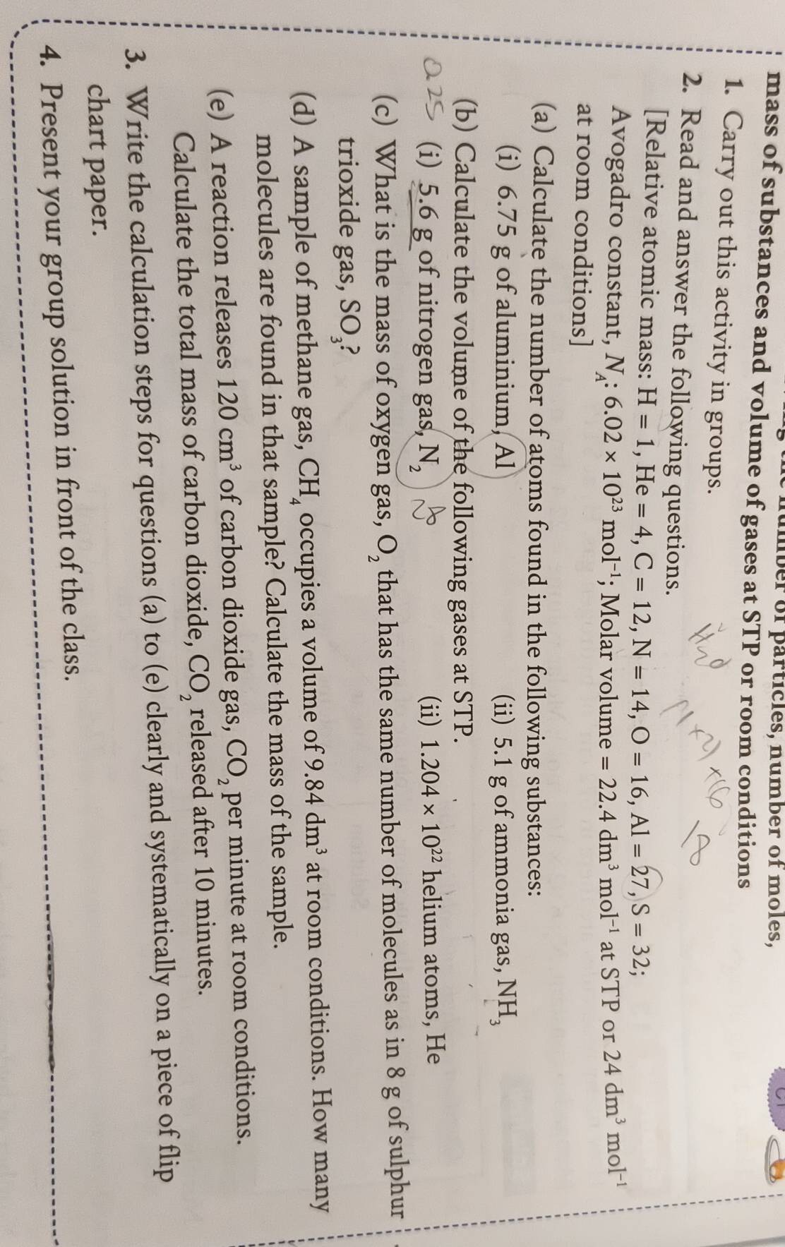 number of particles, number of moles, 
mass of substances and volume of gases at STP or room conditions 
1. Carry out this activity in groups. 
2. Read and answer the following questions. 
[Relative atomic mass: H=1, He=4, C=12, N=14, O=16, Al=27, S=32; 
Avogadro constant, N_A:6.02* 10^(23)mol^(-1); Molar volume =22.4dm^3mol^(-1) at STP or 24dm^3mol^(-1)
at room conditions] 
(a) Calculate the number of atoms found in the following substances: 
(i) 6.75 g of aluminium, Al (ii) 5.1 g of ammonia gas, NH_3
(b) Calculate the volume of the following gases at STP. 
(i) 5.6 g of nitrogen gas, N_2 (ii) 1.204* 10^(22) helium atoms, He 
(c) What is the mass of oxygen gas, O_2 that has the same number of molecules as in 8 g of sulphur 
trioxide gas, SO_3 P 
(d) A sample of methane gas, CH_4 occupies a volume of 9.84dm^3 at room conditions. How many 
molecules are found in that sample? Calculate the mass of the sample. 
(e) A reaction releases 120cm^3 of carbon dioxide gas, CO_2 per minute at room conditions. 
Calculate the total mass of carbon dioxide, CO_2 released after 10 minutes. 
3. Write the calculation steps for questions (a) to (e) clearly and systematically on a piece of flip 
chart paper. 
4. Present your group solution in front of the class.