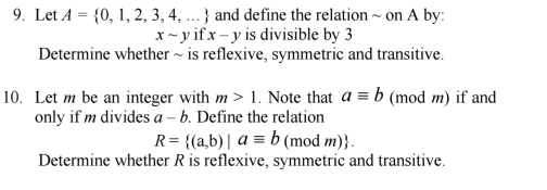 Let A= 0,1,2,3,4,... and define the relation ~ on A by:
xsim y if x-y is divisible by 3
Determine whether ~ is reflexive, symmetric and transitive. 
10. Let m be an integer with m>1. Note that aequiv b (mod m) if and 
only if m divides a-b. Define the relation
R= (a,b)|aequiv b (mod m) 
Determine whether R is reflexive, symmetric and transitive.