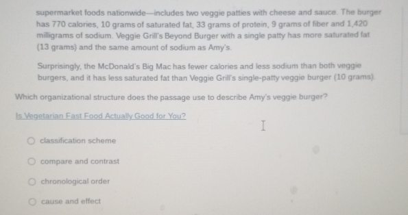 supermarket foods nationwide—includes two veggie patties with cheese and sauce. The burger
has 770 calories, 10 grams of saturated fat, 33 grams of protein, 9 grams of fiber and 1,420
milligrams of sodium. Veggie Grill's Beyond Burger with a single patty has more saturated fat
(13 grams) and the same amount of sodium as Amy's.
Surprisingly, the McDonald's Big Mac has fewer calories and less sodium than both veggie
burgers, and it has less saturated fat than Veggie Grill's single-patty veggie burger (10 grams).
Which organizational structure does the passage use to describe Amy's veggie burger?
Is Vegetarian Fast Food Actually Good for You?
classification scheme
compare and contrast
chronological order
cause and effect