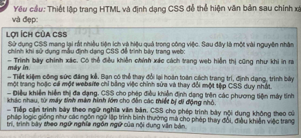 Yêu cầu: Thiết lập trang HTML và định dạng CSS đễ thể hiện văn bản sau chính xá 
và đẹp: 
Lợi ÍCh CủA CSS 
Sử dụng CSS mang lại rất nhiều tiện ích và hiệu quả trong công việc. Sau đây là một vài nguyên nhân 
chính khi sử dụng mẫu định dạng CSS để trình bày trang web: 
- Trình bày chính xác. Có thể điều khiển chính xác cách trang web hiển thị cũng như khi in ra 
máy in. 
Tiết kiệm công sức đáng kể. Bạn có thể thay đổi lại hoàn toàn cách trang trí, định dạng, trình bảy 
một trang hoặc cả một webs/te chỉ bằng việc chính sửa và thay đổi một tệp CSS duy nhất. 
- Điều khiển hiển thị đa dạng. CSS cho phép điều khiền định dạng trên các phương tiện máy tinh 
khác nhau, từ máy tính màn hình lớn cho đến các thiết bị di động nhỏ. 
Tiếp cận trình bày theo ngữ nghĩa văn bản. CSS cho phép trình bảy nội dung không theo củ 
pháp logic giống như các ngôn ngữ lập trình bình thường mà cho phép thay đổi, điều khiến việc trang 
tri, trình bày theo ngữ nghĩa ngôn ngữ của nội dung văn bản,