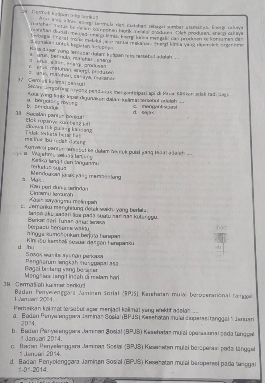 Cermati kutipan teks berikut!
Arus atau aliran energi bermula dari matahari sebagai sumber utamanya. Energi cahaya
matahari masuk ke dalam komponen biotik melalui produsen. Oleh produsen, energi cahaya
matahari diubah menjadi energi kimia. Energi kimia mengalir dari produsen ke konsumen dari
berbagai tingkat trofik melalui jalur rantai makanan. Energi kimia yang diperoleh organisme
digunakan untuk kegiatan hidupnya.
Kata dasar yang terdapat dalam kutipan teks tersebut adalah ....
a. arus, bermula, matahari, energi
b. arus, aliran, energi, produsen
c. arus, matahari, energi, produsen
d. arus, matahari, cahāya, makanan
37. Cermati kalimat berikut!
Secara bergotong royong penduduk mengantisipasi api di Pasar Klitikan sejak tadi pagi.
Kata yang tidak tepat digunakan dalam kalimat tersebut adalah ....
a.bergotong royong
b. penduduk c. mengantisipasi
d. sejak
38. Bacalah pantun berikut!
Elok rupanya kumbang jati
dibawa itik pulang kandang
Tidak terkata besar hati
melihat ibu sudah datang
Konversi pantun tersebut ke dalam bentuk puisi yang tepat adalah ....
a. Wajahmu seluas tanjung
Ketika langit dan tanganmu
terkatup sujud
Mendoakan jarak yang membentang
b. Mak...
Kau peri dunia terindah
Cintamu tercurah
Kasih sayangmu melimpah
c. Jemariku menghitung detak waktu yang berlalu,
tanpa aku sadari tiba pada suatu hari nan kutunggu.
Berkat dari Tuhan amat terasa
berpadu bersama waktu,
hingga kumohonkan berjuta harapan.
Kini ibu kembali sesuai dengan harapanku.
d. lbu
Sosok wanita ayunan perkasa
Pengharum langkah menggapai asa
Bagai bintang yang bersinar
Menghiasi langit indah di malam hari
39. Cermatilah kalimat berikut!
Badan Penyelenggara Jaminan Sosial (BPJS) Kesehatan mulai beroperasional tanggal
1 Januari 2014.
Perbaikan kalimat tersebut agar menjadi kalimat yang efektif adalah ....
a. Badan Penyelenggara Jaminan Sosial (BPJS) Kesehatan mulai dioperasi tanggal 1 Januari
2014.
b. Badan Penyelenggara Jaminan Sosial (BPJS) Kesehatan mulai operasional pada tanggal
1 Januari 2014.
c. Badan Penyelenggara Jaminan Sosial (BPJS) Kesehatan mulai beroperasi pada tanggal
1 Januari 2014.
d. Badan Penyelenggara Jaminan Sosial (BPJS) Kesehatan mulai beroperasi pada tanggal
1-01-2014.