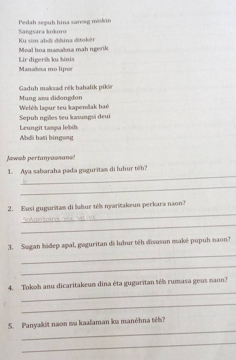 Pedah sepuh hina sareng miskin 
Sangsara kokoro 
Ku sim abdi dihina ditokér 
Moal boa manahna mah ngerik 
Lir digerih ku hinis 
Manahna mo lipur 
Gaduh maksad rék babalik pikir 
Mung anu didongdon 
Weléh lapur teu kapendak baé 
Sepuh ngiles teu kasungsi deui 
Leungit tanpa lebih 
Abdi bati bingung 
Jawab pertanyaanana! 
_ 
1. Aya sabaraha pada guguritan di luhur téh? 
_ 
_ 
2. Eusi guguritan di luhur téh nyaritakeun perkara naon? 
_ 
3. Sugan hidep apal, guguritan di luhur téh disusun maké pupuh naon? 
_ 
_ 
_ 
4. Tokoh anu dicaritakeun dina éta guguritan téh rumasa geus naon? 
_ 
_ 
5. Panyakit naon nu kaalaman ku manéhna téh? 
_