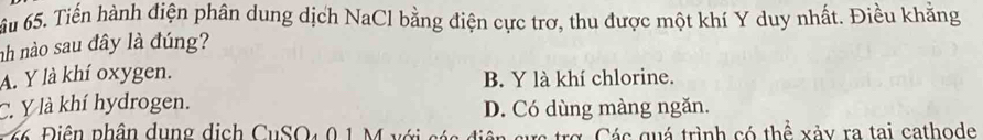 ầu 65. Tiến hành điện phân dung dịch NaCl bằng điện cực trơ, thu được một khí Y duy nhất. Điều khẳng
nh nào sau đây là đúng?
A. Y là khí oxygen. B. Y là khí chlorine.
C. Y là khí hydrogen. D. Có dùng màng ngăn.
66 Điện phân dụng dịch CuSO4 0 1 M với các điện sực trợ. Các quá trình có thể xảy ra tai cathode