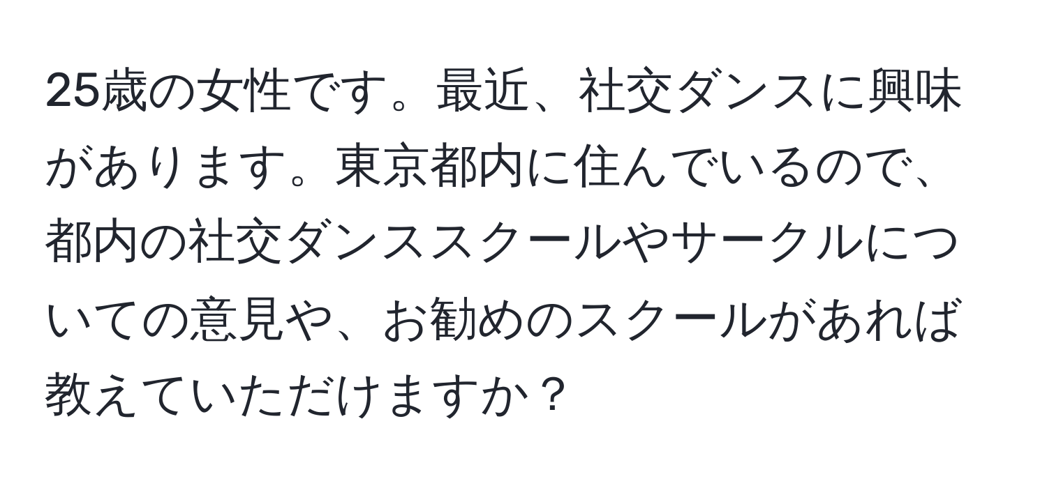 25歳の女性です。最近、社交ダンスに興味があります。東京都内に住んでいるので、都内の社交ダンススクールやサークルについての意見や、お勧めのスクールがあれば教えていただけますか？