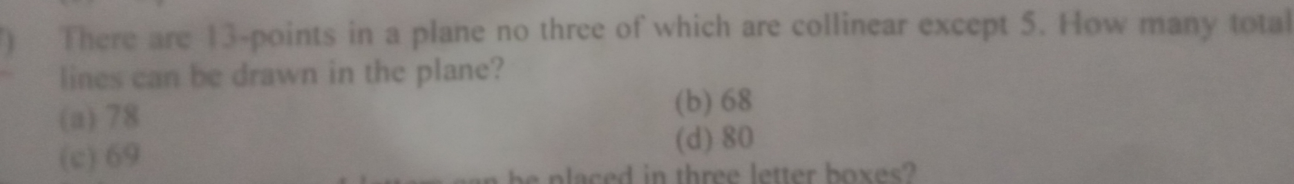 ) There are 13 -points in a plane no three of which are collinear except 5. How many total
lines can be drawn in the plane?
(a) 78
(b) 68
(c) 69
(d) 80
p ed in three letter boxes