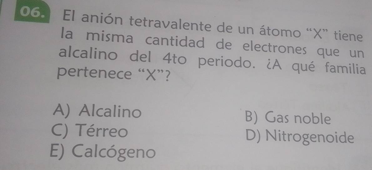 El anión tetravalente de un átomo “ X ” tiene
la misma cantidad de electrones que un
alcalino del 4to periodo. ¿A qué familia
pertenece “ X ”?
A) Alcalino B) Gas noble
C) Térreo D) Nitrogenoide
E) Calcógeno