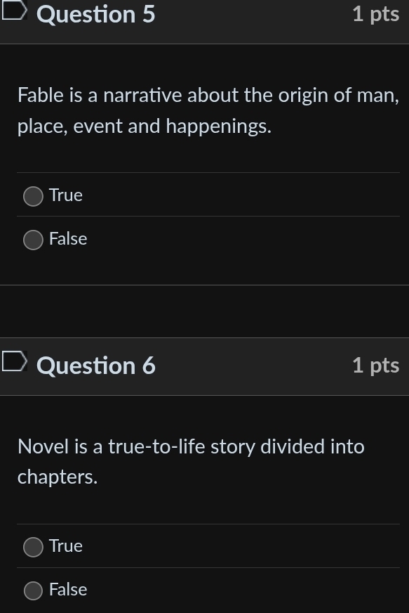 Fable is a narrative about the origin of man,
place, event and happenings.
True
False
Question 6 1 pts
Novel is a true-to-life story divided into
chapters.
True
False