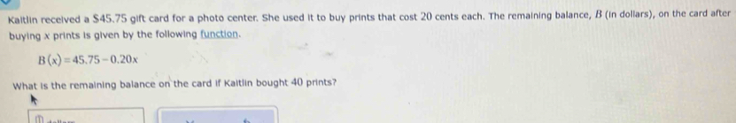 Kaitlin received a $45.75 gift card for a photo center. She used it to buy prints that cost 20 cents each. The remaining balance, B (in dollars), on the card after 
buying x prints is given by the following function.
B(x)=45.75-0.20x
What is the remaining balance on the card if Kaitlin bought 40 prints?