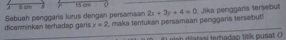 15 cm Q
Sebuah penggaris lurus dengan persamaan 2x+3y+4=0. Jika penggaris tersebut 
dicerminkan terhadap garis x=2 , maka tentukan persamaan penggaris tersebut! 
6 ) olgh dilatasi terhadap titik pusat (