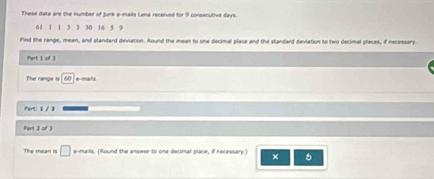 These data are the number of Junk e-mails Lena received for 9 consecutive days.
61 1 1 3 3 30 16 5 9
Pind the range, mean, and standard deviation. Round the mean to one decimal place and the standard deviation to two decimal places, if necessary 
Part 1 of 3 
The range is 60 e-mails. 
Part: 1 / 3 
Pert 2 of 3 
The mean is □ e-mails. (Round the answer to one decimal place, if necessary.) × 5