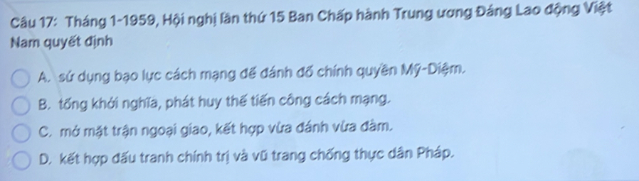 Tháng 1-1959, Hội nghị lần thứ 15 Ban Chấp hành Trung ương Đảng Lao động Việt
Nam quyết định
A. sứ dụng bạo lực cách mạng để đánh đố chính quyền Mỹ-Diệm.
B. tống khởi nghĩa, phát huy thế tiến công cách mạng.
C. mở mặt trận ngoại giao, kết hợp vừa đánh vừa đàm.
D. kết hợp đấu tranh chính trị và vũ trang chống thực dân Pháp.