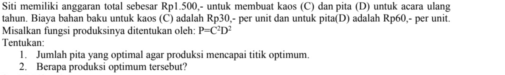 Siti memiliki anggaran total sebesar Rp1.500,- untuk membuat kaos (C) dan pita (D) untuk acara ulang 
tahun. Biaya bahan baku untuk kaos (C) adalah Rp30,- per unit dan untuk pita(D) adalah Rp60 ,- per unit. 
Misalkan fungsi produksinya ditentukan oleh: P=C^2D^2
Tentukan: 
1. Jumlah pita yang optimal agar produksi mencapai titik optimum. 
2. Berapa produksi optimum tersebut?