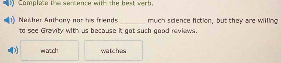 Complete the sentence with the best verb.
Neither Anthony nor his friends _much science fiction, but they are willing
to see Gravity with us because it got such good reviews.
D) watch watches