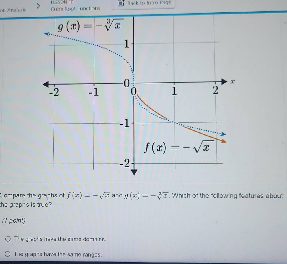 LESSON 10 Back to Intro Page
on Analysis Cube Root Functions
Compare the graphs of f(x)=-sqrt(x) and g(x)=-sqrt[3](x). Which of the following features about
the graphs is true?
(1 point)
The graphs have the same domains.
The graphs have the same ranges.