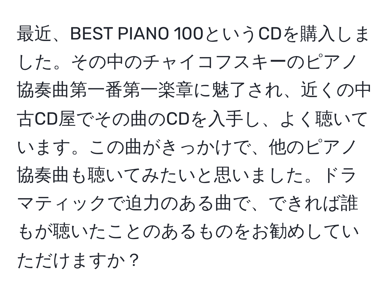 最近、BEST PIANO 100というCDを購入しました。その中のチャイコフスキーのピアノ協奏曲第一番第一楽章に魅了され、近くの中古CD屋でその曲のCDを入手し、よく聴いています。この曲がきっかけで、他のピアノ協奏曲も聴いてみたいと思いました。ドラマティックで迫力のある曲で、できれば誰もが聴いたことのあるものをお勧めしていただけますか？