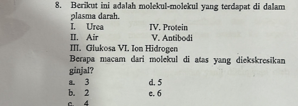 Berikut ini adalah molekul-molekul yang terdapat di dalam
plasma darah.
I. Urea IV. Protein
II. Air V. Antibodi
III. Glukosa VI. Ion Hidrogen
Berapa macam dari molekul di atas yang diekskresikan
ginjal?
a. 3 d. 5
b. 2 e. 6
c. 4