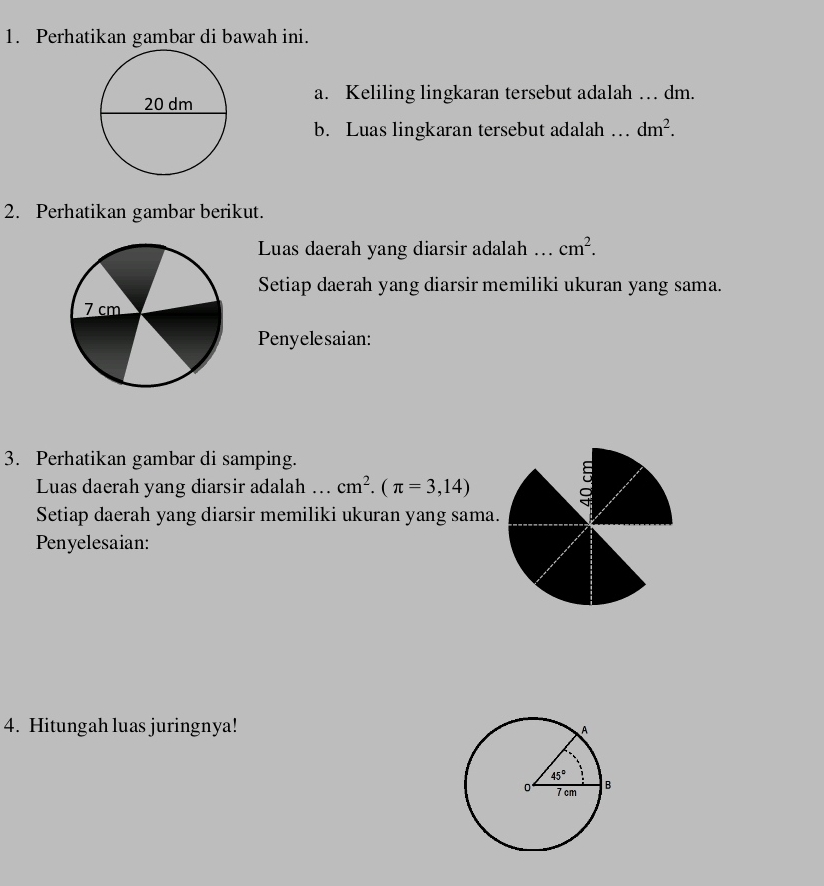 Perhatikan gambar di bawah ini.
a. Keliling lingkaran tersebut adalah … dm.
b. Luas lingkaran tersebut adalah …_ dm^2.
2. Perhatikan gambar berikut.
Luas daerah yang diarsir adalah ….. cm^2.
Setiap daerah yang diarsir memiliki ukuran yang sama.
7 cm
Penyelesaian:
3. Perhatikan gambar di samping.
Luas daerah yang diarsir adalah ... cm^2.(π =3,14)
Setiap daerah yang diarsir memiliki ukuran yang sama.
Penyelesaian:
4. Hitungah luas juringnya!