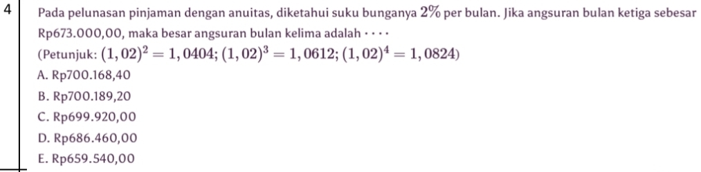 Pada pelunasan pinjaman dengan anuitas, diketahui suku bunganya 2% per bulan. Jika angsuran bulan ketiga sebesar
Rp673.000,00, maka besar angsuran bulan kelima adalah · · · ·
(Petunjuk: (1,02)^2=1,0404; (1,02)^3=1,0612; (1,02)^4=1,0824)
A. Rp700.168,40
B. Rp700.189,20
C. Rp699.920,00
D. Rp686.460,00
E. Rp659.540,00