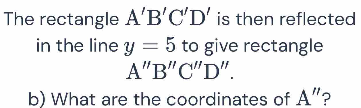 The rectangle A'B'C'D' is then reflected 
in the line y=5 to give rectangle
A''B''C''D''. 
b) What are the coordinates of A"?