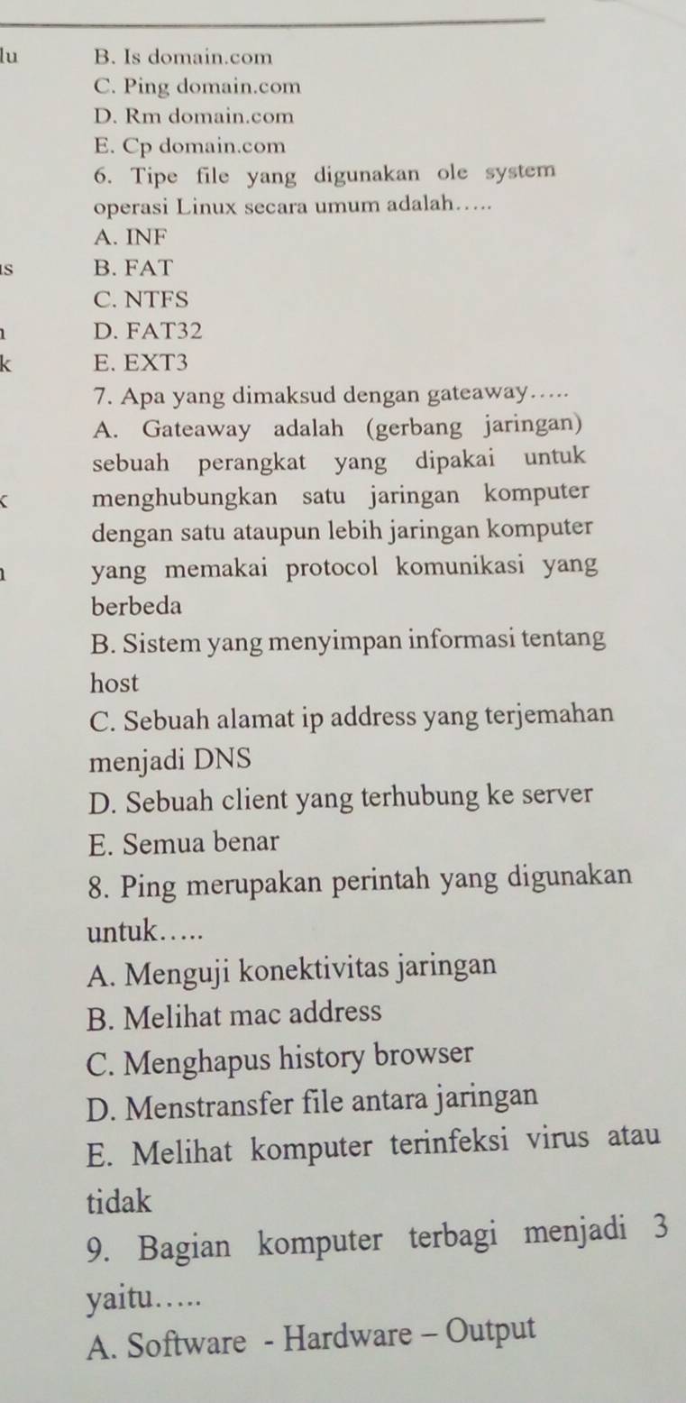 lu B. Is domain.com
C. Ping domain.com
D. Rm domain.com
E. Cp domain.com
6. Tipe file yang digunakan ole system
operasi Linux secara umum adalah…..
A. INF
S B. FAT
C. NTFS
D. FAT32
E. EXT3
7. Apa yang dimaksud dengan gateaway…...
A. Gateaway adalah (gerbang jaringan)
sebuah perangkat yang dipakai untuk
C menghubungkan satu jaringan komputer
dengan satu ataupun lebih jaringan komputer
yang memakai protocol komunikasi yang
berbeda
B. Sistem yang menyimpan informasi tentang
host
C. Sebuah alamat ip address yang terjemahan
menjadi DNS
D. Sebuah client yang terhubung ke server
E. Semua benar
8. Ping merupakan perintah yang digunakan
untuk…...
A. Menguji konektivitas jaringan
B. Melihat mac address
C. Menghapus history browser
D. Menstransfer file antara jaringan
E. Melihat komputer terinfeksi virus atau
tidak
9. Bagian komputer terbagi menjadi 3
yaitu….
A. Software - Hardware - Output