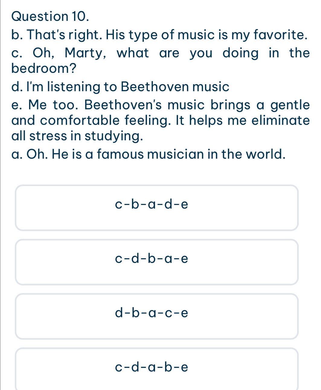 That's right. His type of music is my favorite.
c. Oh, Marty, what are you doing in the
bedroom?
d. I'm listening to Beethoven music
e. Me too. Beethoven's music brings a gentle
and comfortable feeling. It helps me eliminate
all stress in studying.
a. Oh. He is a famous musician in the world.
c-b-a-d-e
c-d-b-a-e
d-b-a-c-e
c-d-a-b-e