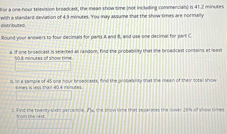 For a one-hour television broadcast, the mean show time (not including commercials) is 41.2 minutes
with a standard deviation of 4.9 minutes. You may assume that the show times are normally 
distributed. 
Round your answers to four decimals for parts A and B, and use one decimal for part C. 
a. If one broadcast is selected at random, find the probability that the broadcast contains at least
50.8 minutes of show time. 
b. In a sample of 45 one hour broadcasts, find the probability that the mean of their total show 
times is less than 40.4 minutes. 
c. Find the twenty-sixth percentile, P_26 , the show time that separates the lower 26% of show times 
from the rest.