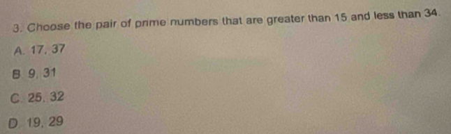 Choose the pair of prime numbers that are greater than 15 and less than 34.
A. 17, 37
8 9, 31
C. 25, 32
D 19, 29