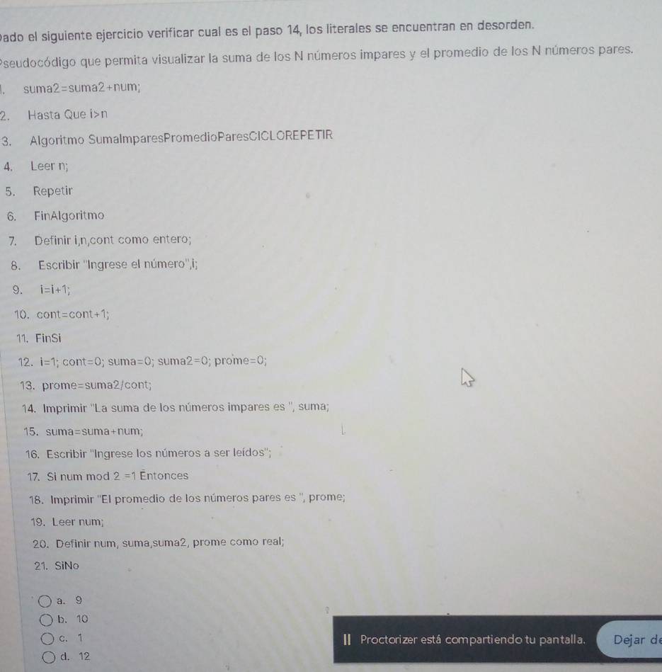 Dado el siguiente ejercicio verificar cual es el paso 14, los literales se encuentran en desorden.
Pseudocódigo que permita visualizar la suma de los N números impares y el promedio de los N números pares.
. suma 2=suma2+num
2. Hasta Que i>n
3. Algoritmo SumalmparesPromedioParesCICLOREPETIR
4. Leer n;
5. Repetir
6. FinAlgoritmo
7. Definir i,n,cont como entero;
8. Escribir ''Ingrese el número'',i;
9. i=i+1. 
10. cont=cont+1; 
11. FinSi
12. i=1; cont=0 S U ma=0; sum 2=0; prome =0; 
13. prome =suma2/co nt;
14. Imprimir ''La suma de los números impares es '', suma;
15. suma=suma+num; 
16. Escribir ''Ingrese los números a ser leídos'';
17. Si num mod 2=1 Entonces
18. Imprimir ''El promedio de los números pares es '', prome;
19. Leer num;
20. Definir num, suma,suma2, prome como real;
21. SiNo
a. 9
?
b. 10
c. 1 I Proctorizer está compartiendo tu pantalla. Dejar d
d. 12