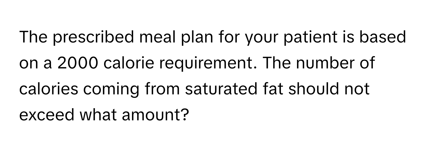 The prescribed meal plan for your patient is based on a 2000 calorie requirement. The number of calories coming from saturated fat should not exceed what amount?