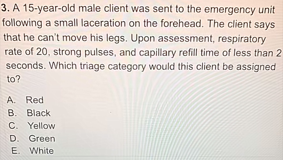 A 15-year-old male client was sent to the emergency unit
following a small laceration on the forehead. The client says
that he can't move his legs. Upon assessment, respiratory
rate of 20, strong pulses, and capillary refill time of less than 2
seconds. Which triage category would this client be assigned
to?
A. Red
B. Black
C. Yellow
D. Green
E. White