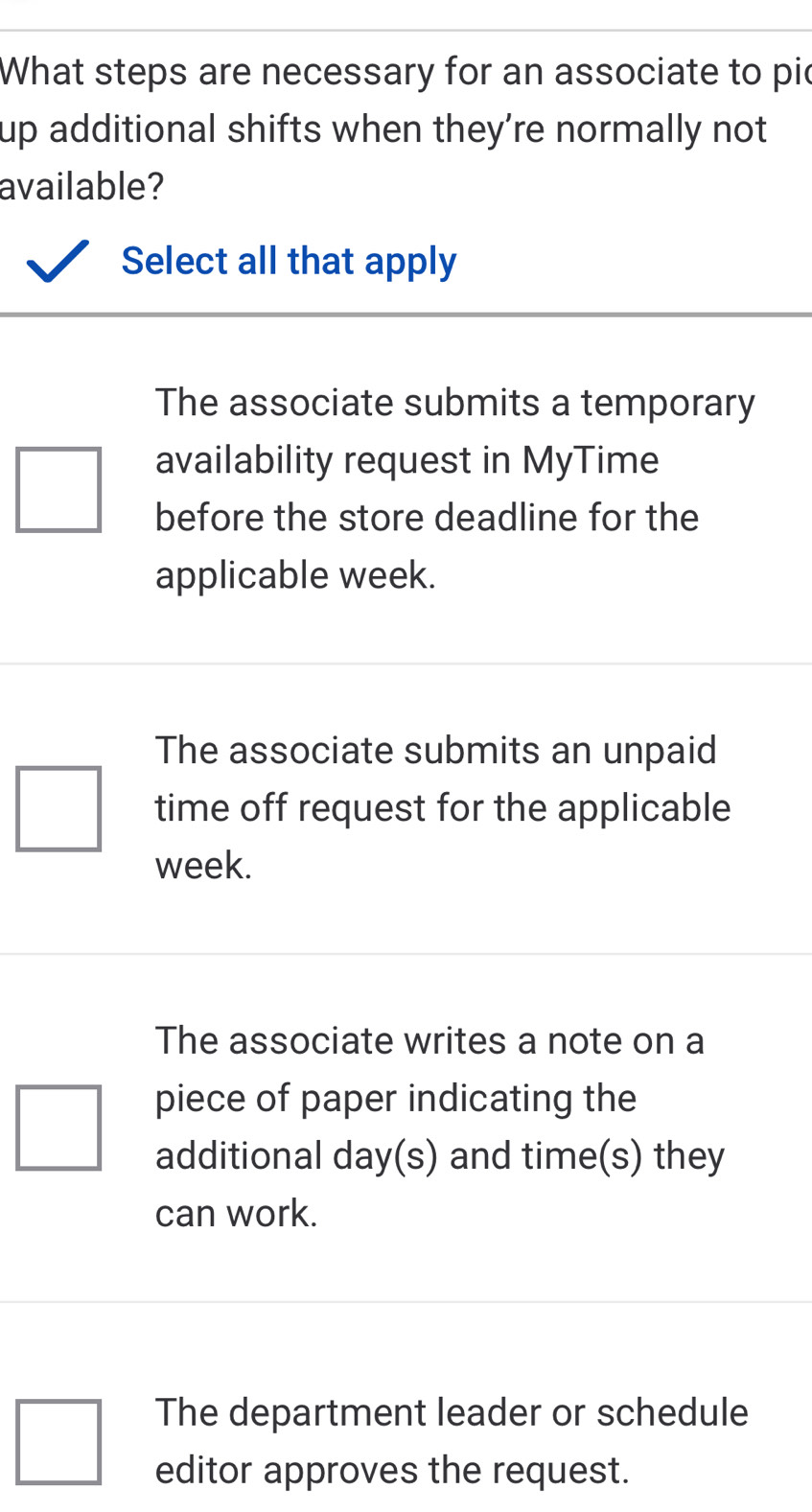 What steps are necessary for an associate to pic
up additional shifts when they’re normally not 
available?
Select all that apply
The associate submits a temporary
availability request in MyTime
before the store deadline for the
applicable week.
The associate submits an unpaid
time off request for the applicable
week.
The associate writes a note on a
piece of paper indicating the
additional day (s) and time(s) they
can work.
The department leader or schedule
editor approves the request.