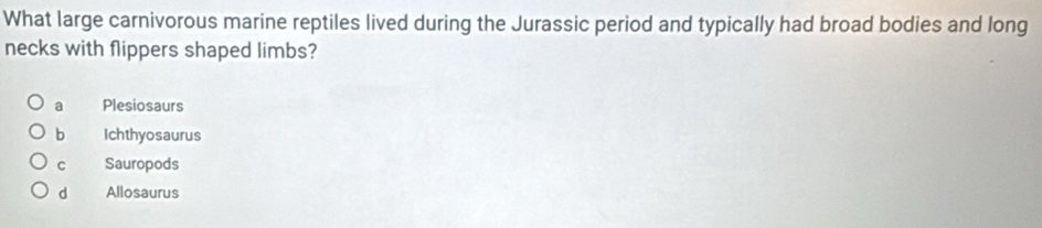 What large carnivorous marine reptiles lived during the Jurassic period and typically had broad bodies and long
necks with flippers shaped limbs?
a Plesiosaurs
b Ichthyosaurus
c Sauropods
d Allosaurus