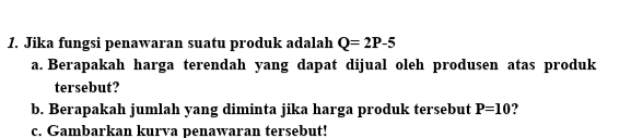 Jika fungsi penawaran suatu produk adalah Q=2P-5
a. Berapakah harga terendah yang dapat dijual oleh produsen atas produk 
tersebut? 
b. Berapakah jumlah yang diminta jika harga produk tersebut P=10 ? 
c. Gambarkan kurva penawaran tersebut!