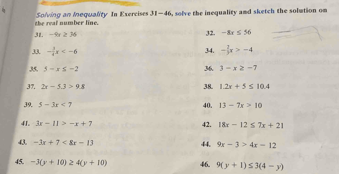 in 
Solving an lnequality In Exercises 31-46 , solve the inequality and sketch the solution on 
the real number line. 
31. -9x≥ 36 32. -8x≤ 56
33. - 3/4 x - 2/3 x>-4
34. 
35. 5-x≤ -2 36. 3-x≥ -7
37. 2x-5.3>9.8 38. 1.2x+5≤ 10.4
39. 5-3x<7</tex> 40. 13-7x>10
41. 3x-11>-x+7 42. 18x-12≤ 7x+21
43. -3x+7<8x-13</tex> 44. 9x-3>4x-12
45. -3(y+10)≥ 4(y+10) 46. 9(y+1)≤ 3(4-y)