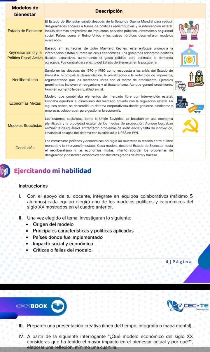 Modelos de 
E 
K 
P 
Instrucciones 
I. Con el apoyo de tu docente, intégrate en equipos colaborativos (máximo 5 
alumnos) cada equipo elegirá uno de los modelos políticos y económicos del 
siglo XX mostrados en el cuadro anterior. 
II. Una vez elegido el tema, investigaran lo siguiente: 
Origen del modelo 
Principales características y políticas aplicadas 
Países donde fue implementado 
Impacto social y económico 
Críticas o fallas del modelo. 
4 | P ágina 
CECYBOOK CECYTE 
III. Preparen una presentación creativa (línea del tiempo, infografía o mapa mental). 
IV. A partir de la siguiente interrogante "¿Qué modelo económico del siglo XX 
consideras que ha tenido el mayor impacto en el bienestar actual y por qué?", 
elaborar una reflexión, mínimo una cuartilla.