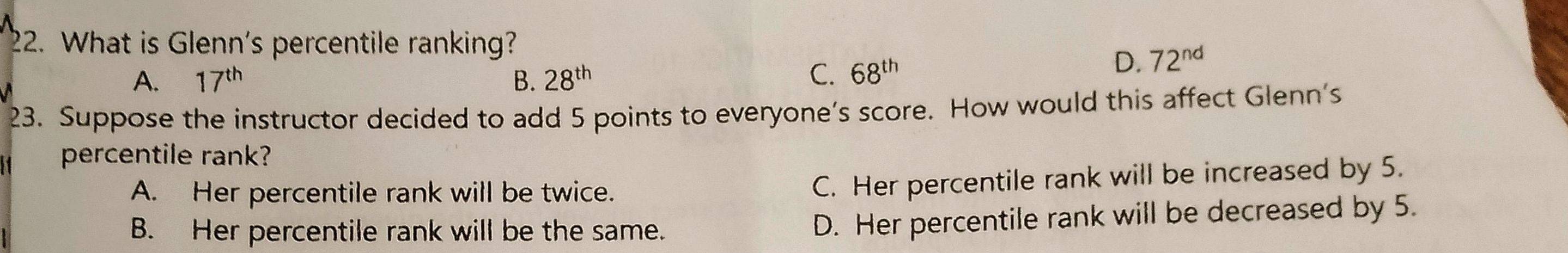 What is Glenn's percentile ranking?
A. 17^(th) B. 28^(th) C. 68^(th)
D. 72^(nd)
23. Suppose the instructor decided to add 5 points to everyone's score. How would this affect Glenn's
percentile rank?
A. Her percentile rank will be twice.
C. Her percentile rank will be increased by 5.
B. Her percentile rank will be the same.
D. Her percentile rank will be decreased by 5.