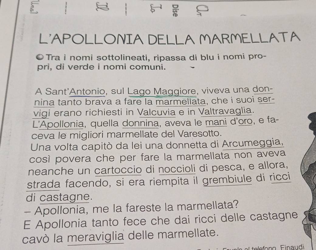 L'APOLLONIA DELLA MARMELLATA 
●Tra i nomi sottolineati, ripassa di blu i nomi pro- 
pri, di verde i nomi comuni. 
A Sant'Antonio, sul Lago Maggiore, viveva una don- 
nina tanto brava a fare la marmellata, che i suoi ser- 
vigi erano richiesti in Valcuvia e in Valtravaglia. 
L'Apollonia, quella donnina, aveva le mani d'oro, e fa- 
ceva le migliori marmellate del Varesotto. 
Una volta capitò da lei una donnetta di Arcumeggia, 
così povera che per fare la marmellata non aveva 
neanche un cartoccio di noccioli di pesca, e allora, 
strada facendo, si era riempita il grembiule di ricci 
di castagne. 
- Apollonia, me la fareste la marmellata? 
E Apollonia tanto fece che dai ricci delle castagne 
cavò la meraviglia delle marmellate.