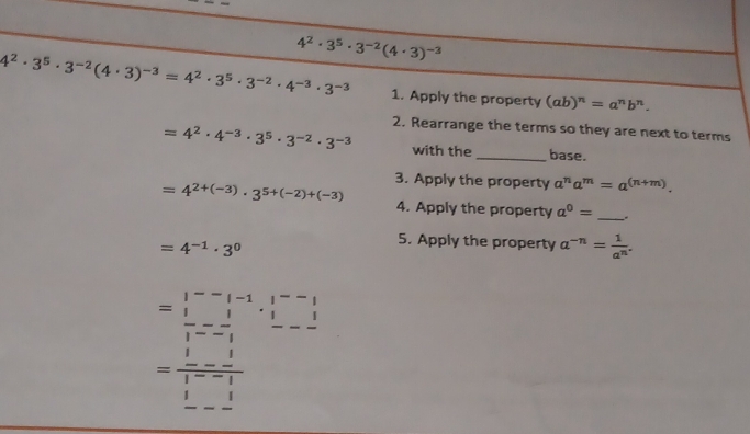 4^2· 3^5· 3^(-2)(4· 3)^-3
4^2· 3^5· 3^(-2)(4· 3)^-3=4^2· 3^5· 3^(-2)· 4^(-3)· 3^(-3) 1. Apply the property (ab)^n=a^nb^n. 
2. Rearrange the terms so they are next to terms
=4^2· 4^(-3)· 3^5· 3^(-2)· 3^(-3) with the _base. 
3. Apply the property a^na^m=a^((n+m)).
=4^(2+(-3))· 3^(5+(-2)+(-3)) 4. Apply the property a^0= __.
=4^(-1)· 3^0
5. Apply the property a^(-n)= 1/a^n .
beginarrayr 1--1-1.1-1  1/1 =- 1/1  - 1/1 =- 1/1 - 1/1 = 1/1  - 1/2 endarray