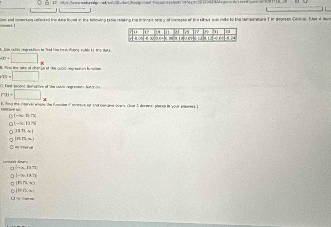 len and koworkers collected the data found in the following table relating the intrinsic rate y of increase of the citrus rust mite to the temperature T in degrees Ceisius, (Use 4 deci
nswers.)
. Use cubic regression to find the best-fitting cubic to the data
r(t)=□
B. Find the rate of change of the cubic regression function
r'(t)=□
C. Find second derivative of the cubic regression function
V'(t)=□ .
E. Find the interval where the function if concave up and concave down. (Use 2 decimal places in your answers.)
concave up
a (-∈fty ,19.75)
(-∈fty ,10.75]
[12.73,∈fty )
(19.75,∈fty )
no interval
concavil down.
(-∈fty ,19,75)
(-∈fty ,19,75]
(19,75,∈fty )
[f9,73,∈fty )
no intervsl
